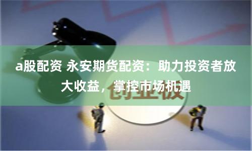 a股配资 永安期货配资：助力投资者放大收益，掌控市场机遇
