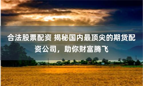 合法股票配资 揭秘国内最顶尖的期货配资公司，助你财富腾飞