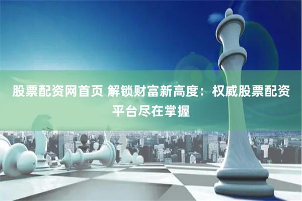 股票配资网首页 解锁财富新高度：权威股票配资平台尽在掌握
