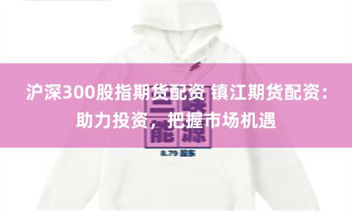 沪深300股指期货配资 镇江期货配资：助力投资，把握市场机遇