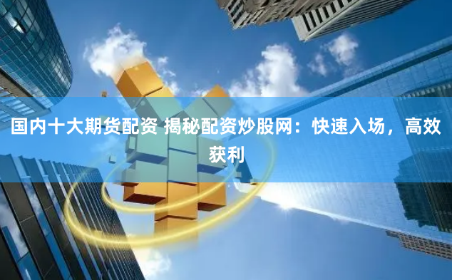 国内十大期货配资 揭秘配资炒股网：快速入场，高效获利