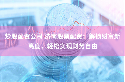 炒股配资公司 济南股票配资：解锁财富新高度，轻松实现财务自由