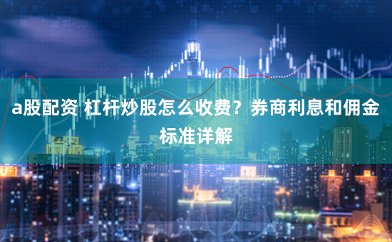 a股配资 杠杆炒股怎么收费？券商利息和佣金标准详解